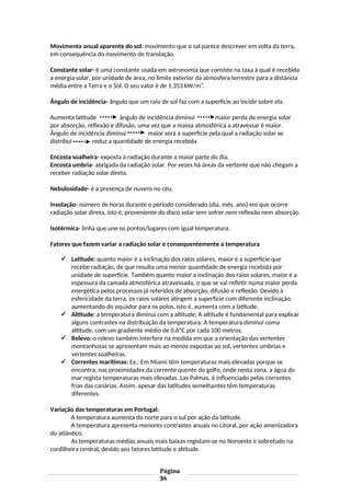 Movimento anual aparente do sol: movimento que o sal parece descrever em volta da terra,
em consequência do movimento de translação.
Constante solar- é uma constante usada em astronomia que consiste na taxa à qual é recebida
a energia solar, por unidade de área, no limite exterior da atmosfera terrestre para a distância
média entre a Terra e o Sol. O seu valor é de 1,353 kW/m2
.
Ângulo de incidência- ângulo que um raio de sol faz com a superfície ao incidir sobre ela.
Aumenta latitude ângulo de incidência diminui maior perda de energia solar
por absorção, reflexão e difusão, uma vez que a massa atmosférica a atravessar é maior.
Ângulo de incidência diminui maior será a superfície pela qual a radiação solar se
distribui reduz a quantidade de energia recebida
Encosta soalheira- exposta à radiação durante a maior parte do dia.
Encosta umbria- abrigada da radiação solar. Por vezes há áreas da vertente que não chegam a
receber radiação solar direta.
Nebulosidade- é a presença de nuvens no céu.
Insolação- número de horas durante o período considerado (dia, mês, ano) em que ocorre
radiação solar direta, isto é, proveniente do disco solar sem sofrer nem reflexão nem absorção.
Isotérmica- linha que une os pontos/lugares com igual temperatura.
Fatores que fazem variar a radiação solar e consequentemente a temperatura
 Latitude: quanto maior é a inclinação dos raios solares, maior é a superfície que
recebe radiação, de que resulta uma menor quantidade de energia recebida por
unidade de superfície. Também quanto maior a inclinação dos raios solares, maior é a
espessura da camada atmosférica atravessada, o que se vai refletir numa maior perda
energética pelos processos já referidos de absorção, difusão e reflexão. Devido à
esfericidade da terra, os raios solares atingem a superfície com diferente inclinação,
aumentando do equador para os polos, isto é, aumenta com a latitude.
 Altitude: a temperatura diminui com a altitude; A altitude é fundamental para explicar
alguns contrastes na distribuição da temperatura. A temperatura diminui coma
altitude, com um gradiente médio de 0,6ºC por cada 100 metros.
 Relevo: o relevo também interfere na medida em que a orientação das vertentes
montanhosas se apresentam mais ao menos expostas ao sol, vertentes umbrias e
vertentes soalheiras.
 Correntes marítimas: Ex.: Em Miami têm temperaturas mais elevadas porque se
encontra, nas proximidades da corrente quente do golfo, onde nesta zona, a água do
mar regista temperaturas mais elevadas. Las Palmas, é influenciado pelas correntes
frias das canárias. Assim, apesar das latitudes semelhantes têm temperaturas
diferentes.
Variação das temperaturas em Portugal:
A temperatura aumenta do norte para o sul por ação da latitude.
A temperatura apresenta menores contrastes anuais no Litoral, por ação amenizadora
do atlântico.
As temperaturas médias anuais mais baixas registam-se no Noroeste e sobretudo na
cordilheira central, devido aos fatores latitude e altitude.
Página
34
 