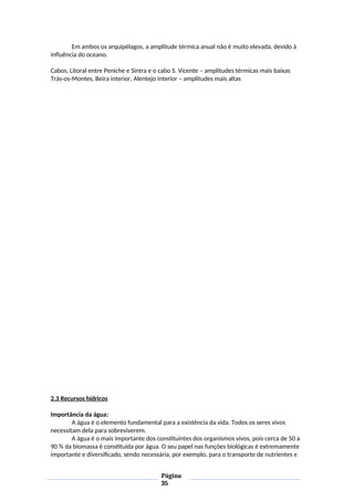 Em ambos os arquipélagos, a amplitude térmica anual não é muito elevada, devido à
influência do oceano.
Cabos, Litoral entre Peniche e Sintra e o cabo S. Vicente – amplitudes térmicas mais baixas
Trás-os-Montes, Beira interior, Alentejo interior – amplitudes mais altas
2.3 Recursos hídricos
Importância da água:
A água é o elemento fundamental para a existência da vida. Todos os seres vivos
necessitam dela para sobreviverem.
A água é o mais importante dos constituintes dos organismos vivos, pois cerca de 50 a
90 % da biomassa é constituída por água. O seu papel nas funções biológicas é extremamente
importante e diversificado, sendo necessária, por exemplo, para o transporte de nutrientes e
Página
35
 
