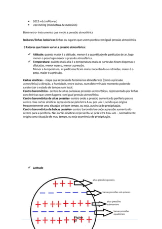  1013 mb (milibares)
 760 mmHg (milímetros de mercúrio)
Barómetro- instrumento que mede a pressão atmosférica
Isóbaras/linhas isobáricas-linhas ou lugares que unem pontos com igual pressão atmosférica
3 Fatores que fazem variar a pressão atmosférica:
 Altitude: quanto maior é a altitude, menor é a quantidade de partículas de ar, logo
menor o peso logo menor a pressão atmosférica.
 Temperatura: quanto mais alta é a temperatura mais as partículas ficam dispersas e
dilatadas, menor o peso, menor a pressão.
Menor a temperatura, as partículas ficam mais concentradas e retraídas, maior é o
peso, maior é a pressão.
Cartas sinóticas – mapa que representa fenómenos atmosféricos (como a pressão
atmosférica) a direção, a humidade, entre outras, num determinado momento podendo
caraterizar o estado de tempo num local.
Centro barométrico - centro de altas ou baixas pressões atmosféricas, representado por linhas
concêntricas que unem lugares com igual pressão atmosférica.
Centro barométrico de altas pressões- centro onde a pressão aumenta da periferia para o
centro. Nas cartas sinóticas representa-se pela letra A ou por um +, sendo que origina
frequentemente uma situação de bom tempo, ou seja, ausência de precipitação.
Centro barométrico de baixas pressões- centro barométrico onde a pressão aumenta do
centro para a periferia. Nas cartas sinóticas representa-se pela letra B ou um -, normalmente
origina uma situação de mau tempo, ou seja ocorrência de precipitação.
 Latitude
Página
37
 