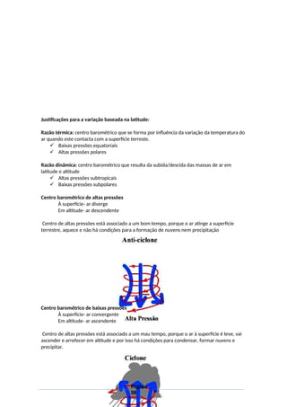 Justificações para a variação baseada na latitude:
Razão térmica: centro barométrico que se forma por influência da variação da temperatura do
ar quando este contacta com a superfície terreste.
 Baixas pressões equatoriais
 Altas pressões polares
Razão dinâmica: centro barométrico que resulta da subida/descida das massas de ar em
latitude e altitude
 Altas pressões subtropicais
 Baixas pressões subpolares
Centro barométrico de altas pressões
À superfície- ar diverge
Em altitude- ar descendente
Centro de altas pressões está associado a um bom tempo, porque o ar atinge a superfície
terrestre, aquece e não há condições para a formação de nuvens nem precipitação
Centro barométrico de baixas pressões
À superfície- ar convergente
Em altitude- ar ascendente
Centro de altas pressões está associado a um mau tempo, porque o ar à superfície é leve, vai
ascender e arrefecer em altitude e por isso há condições para condensar, formar nuvens e
precipitar.
Página
38
 