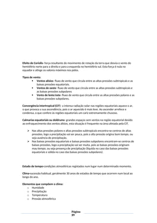 Efeito de Coriolis- força resultante do movimento de rotação da terra que desvia o vento do
hemisfério norte para a direita e para a esquerda no hemisfério sul. Esta força é nula no
equador e atinge os valores máximos nos polos.
Tipos de vento:
 Ventos alísios- fluxo de vento que circula entre as altas pressões subtropicais e as
baixas pressões equatoriais.
 Ventos de oeste- fluxo de vento que circula entre as altas pressões subtropicais e
as baixas pressões subpolares
 Vento de leste/este- fluxo de vento que circula entre as altas pressões polares e as
baixas pressões subpolares.
Convergência intertropical (CIT)- a intensa radiação solar nas regiões equatoriais aquece o ar,
o que provoca a sua ascendência, pois o ar aquecido é mais leve. Ao ascender arrefece e
condensa, o que confere às regiões equatoriais um cariz extremamente chuvoso.
Calmarias equatoriais ou doldrums- grandes espaços sem ventos na região equatorial devido
ao enfraquecimento dos ventos alísios, esta situação é frequente na área afetada pela CIT.
 Nas altas pressões polares e altas pressões subtropicais encontra-se centros de altas
pressões, logo a precipitação vai ser pouca, pois a alta pressão origina bom tempo, ou
seja ausência de precipitação.
 Nas baixas pressões equatoriais e baixas pressões subpolares encontram-se centros de
baixas pressões, logo a precipitação vai ser muita, pois as baixas pressões originam
mau tempo, ou seja presença de precipitação (líquida no caso das baixas pressões
equatoriais e sólida no caso das baixas pressões subpolares).
Estado de tempo-condições atmosféricas registados num lugar num determinado momento.
Clima-sucessão habitual, geralmente 30 anos de estados de tempo que ocorrem num local ao
longo do ano.
Elementos que compõem o clima:
o Humidade
o Precipitação
o Temperatura
o Pressão atmosférica
Página
39
 