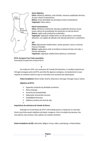 Norte Atlântico:
Clima: influência atlântica, mais húmido, menores amplitudes térmicas
do que o Norte Transmontano
Relevo: maior densidade nos principais centros montanhosos
Vegetação: Folha caduca
Norte transmontano:
Clima: influência continental, elevadas amplitudes térmicas anuais,
baixos valores de precipitação (em particular no vale do douro)
Relevo: região onde predomina os planaltos
Vegetação: vegetação mediterrânea no vale do douro, e principais
Afluentes, nas regiões de altitude mais elevada dominam o castanheiro
Sul:
Clima: tipicamente mediterrâneo, verões quentes e secos e invernos
frescos e húmidos
Relevo: região plana onde se localizam as bacias do tejo e do sado, a
Planície alentejana
Vegetação: vegetação mediterrânea (oliveiras e azinheiras)
EFTA- European Free Trade association
(associação Europeia de comércio livre)
Foi criada em 1959, com assinatura do Tratado De Estocolmo. A condição especial que
Portugal conseguiu junto da EFTA, permitiu-lhe algumas vantagens, nomeadamente no que
respeita ao comércio externo e que se concretiza num aumento das exportações.
Países fundadores: Reino Unido, Áustria, Dinamarca, Noruega, Portugal, Suíça e Suécia
Objetivos da EFTA:
 Expansão constante da atividade económica
 Pleno emprego
 Aumento da produtividade
 Exploração racional dos recursos
 Estabilidade financeira
 Melhoria contínua do nível de vida

Importância da assinatura do tratado de Roma:
Assinado em 25 de Março de 1957: este tratado previa a criação de um mercado
interno que tinha quatro objetivos principais: assegurar a livre circulação das pessoas, das
mercadorias, dos serviços e dos capitais nos estados-membros
Países fundadores da CEE: Alemanha, Bélgica, França, Itália, Luxemburgo, e Países Baixos
Página
4
 