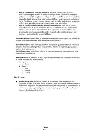 o Tipo de tempo anticiclone (frio e seco) – é vulgar no inverno por ação de um
anticiclone de origem térmica localizada na europa central e de leste, o nosso país
pode ser assolado (abrangido) por um tipo de tempo muito frio e seco com ocorrência
de geadas devido à massa de ar polar continental (fria e seca) e vento de nordeste ou
norte. Este tipo de tempo é comum manter-se por períodos relativamente longos que
pode originar a queda de neve na região nordeste e nas terras altas.
o Tipo de tempo com depressão em altitude (gota de ar frio) é um tipo de tempo
menos frequente do que os anteriores. Resulta da formação de uma depressão do
atlântico entre os açores e o continente. O céu apresenta-se muito nublado com
precipitações acompanhadas de trovoadas frequentes. Os períodos de chuva são
intensos e podem estender-se por 8 a 10 dias.
Humidade absoluta- quantidade de vapor de água existente na atmosfera por unidade de
volume de ar, medindo-se em gramas por metro cúbico (g/m3
)
Humidade relativa- razão entre a quantidade de vapor de água existente num volume de
ar a uma determinada temperatura e a quantidade máxima de vapor de água que esse
volume de ar pode conter.
Ponto de saturação- quantidade máxima de vapor de água que o ar pode conter a uma
determinada temperatura.
Precipitação- todas as formas de água, líquida ou sólida, que caem das nuvens alcançando
o solo. É representado em milímetros:
 Líquida:
o Chuva
 Sólida:
o Neve
o Saraiva
o Granizo
Tipos de chuva:
 Precipitação frontal: resulta do contato de duas massas de ar e de temperatura
diferentes, massas de ar polar vindas do norte, e de ar tropical vindas de latitudes mais
meridionais originárias dos anticiclones subtropicais. O ar quente ao ascender sobre o
ar frio arrefece e o vapor de água condensa, dando lugar primeiro à formação de
nuvens e depois à queda de chuva.
Página
41
 