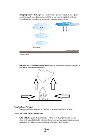  Precipitação convectiva: o grande aquecimento a que por vezes o ar está sujeito
aquece o ar pela base. Este aquecimento torna o ar instável e pode levar à sua
ascendência. Ao ascender o ar arrefece e o vapor de água condensa.
 Precipitações ciclónicas ou convergentes: tipo de chuva resultante da convergência
dos ventos num determinado local.
Precipitação em Portugal:
Mais acentuada no Noroeste de Portugal, e menos acentuada no sudeste.
Fatores que fazem variar a precipitação:
 Fator latitude: apesar de os limites sul e Norte de Portugal continental apenas
distarem 5 graus de latitude, este contribui também para o seu contraste, entre as
regiões norte e sul em termos totais de precipitação e do nº de dias.
Página
43
 