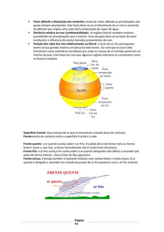  Fator altitude e disposição das vertentes: locais de maior altitude as precipitações são
quase sempre abundantes. Este facto deve-se ao arrefecimento do ar com o aumento
da altitude que origina uma mais fácil condensação do vapor de água.
 Distância relativa ao mar (continentalidade): as regiões litorais recebem maiores
quantidades de precipitações que o interior. Essa situação deve-se ao facto de estas
receberem a influência de ventos húmidos provenientes do mar.
 Posição dos vales dos rios relativamente ao litoral: o facto de os rios portugueses
terem na sua grande maioria um percurso este/oeste , faz com que os seus vales
funcionem como autênticos corredores por onde as massas de ar húmido penetram no
interior do pais. Este facto faz com que algumas regiões interiores se comportem como
se fossem costeiras
Superfície frontal- duas massas de ar que se encontram, criando áreas de contacto
Frente-ponto de contacto entre a superfície frontal e o solo
Frente quente: o ar quente avança sobre o ar frio. A subida dá-se de forma mais ou menos
lenta e suave e, por isso, a chuva normalmente não é muito forte (chuvisco).
Frente fria: o ar frio avança em cunha sobre o ar quente obrigando este último a ascender por
vezes de forma intensa , chuva forte do tipo aguaceiro.
Frente oclusa: o tempo também é bastante instável, com ventos fortes e muita chuva. O ar
quente é obrigado a ascender em virtude da junção do ar frio posterior com o ar frio anterior.
Página
44
 