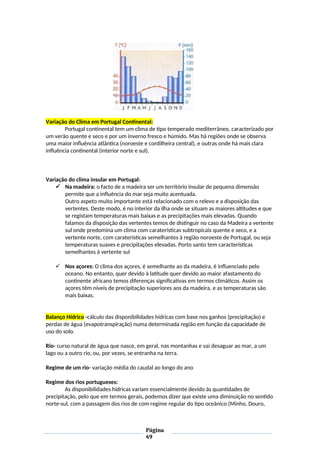 Variação do Clima em Portugal Continental:
Portugal continental tem um clima de tipo temperado mediterrâneo, caracterizado por
um verão quente e seco e por um inverno fresco e húmido. Mas há regiões onde se observa
uma maior influência atlântica (noroeste e cordilheira central), e outras onde há mais clara
influência continental (interior norte e sul).
Variação do clima insular em Portugal:
 Na madeira: o facto de a madeira ser um território insular de pequena dimensão
permite que a influência do mar seja muito acentuada.
Outro aspeto muito importante está relacionado com o relevo e a disposição das
vertentes. Deste modo, é no interior da ilha onde se situam as maiores altitudes e que
se registam temperaturas mais baixas e as precipitações mais elevadas. Quando
falamos da disposição das vertentes temos de distinguir no caso da Madeira a vertente
sul onde predomina um clima com caraterísticas subtropicais quente e seco, e a
vertente norte, com caraterísticas semelhantes à região noroeste de Portugal, ou seja
temperaturas suaves e precipitações elevadas. Porto santo tem características
semelhantes à vertente sul
 Nos açores: O clima dos açores, é semelhante ao da madeira, é influenciado pelo
oceano. No entanto, quer devido à latitude quer devido ao maior afastamento do
continente africano temos diferenças significativas em termos climáticos. Assim os
açores têm níveis de precipitação superiores aos da madeira, e as temperaturas são
mais baixas.
Balanço Hídrico -cálculo das disponibilidades hídricas com base nos ganhos (precipitação) e
perdas de água (evapotranspiração) numa determinada região em função da capacidade de
uso do solo.
Rio- curso natural de água que nasce, em geral, nas montanhas e vai desaguar ao mar, a um
lago ou a outro rio, ou, por vezes, se entranha na terra.
Regime de um rio- variação média do caudal ao longo do ano
Regime dos rios portugueses:
As disponibilidades hídricas variam essencialmente devido às quantidades de
precipitação, pelo que em termos gerais, podemos dizer que existe uma diminuição no sentido
norte-sul, com a passagem dos rios de com regime regular do tipo oceânico (Minho, Douro,
Página
49
 