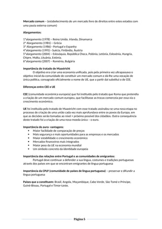 Mercado comum – (estabelecimento de um mercado livre de direitos entre estes estados com
uma pauta externa comum)
Alargamentos:
1ºalargamento (1978) – Reino Unido, Irlanda, Dinamarca
2º Alargamento (1981) – Grécia
3º Alargamento (1986) - Portugal e Espanha
4ºalargamento (1995) - Suécia, Finlândia, Áustria
5ºalargamento (2004) – Eslováquia, República Checa, Polónia, Letónia, Eslovénia, Hungria,
Chipre, Malta, Lituânia, Estónia.
6ºalargamento (2007) – Roménia, Bulgária
Importância do tratado de Maastricht
O objetivo era criar uma economia unificada, pois pela primeira vez ultrapassava o
objetivo inicial da comunidade de constituir um mercado comum e dá-lhe uma vocação de
única politica, consagrado oficialmente o nome de UE, que a partir dai substitui o de CEE.
Diferenças entre CEE e UE
CEE (comunidade económica europeia) que foi instituído pelo tratado que Roma que pretendia
a criação de um mercado comum europeu, que facilitasse as trocas comerceia por essa via o
crescimento económico;
UE foi instituída pelo tratado de Maastricht com esse tratado assinalou-se uma nova etapa no
processo de criação de uma união cada vez mais aprofundava entre os povos da Europa, em
que as decisões serão tomadas ao nível + próximo possível dos cidadãos. Outra consequência
deste tratado foi a criação de uma nova moeda única – o euro.
Importância do euro- vantagens:
 Maior facilidade de comparação de preços
 Mais segurança e mais oportunidades para as empresas e os mercados
 Maior estabilidade e crescimento económico
 Mercados financeiros mais integrados
 Maior peso da UE na economia mundial
 Um símbolo concreto da identidade europeia
Importância das relações entre Portugal e as comunidades de emigrantes:
Portugal deve continuar a defender a sua língua, costumes e tradições portuguesas
através dos países em que se encontram emigrantes de língua portuguesa
Importância da CPLP (comunidade de países de língua portuguesa) – preservar e difundir a
língua portuguesa
Países que a constituem: Brasil, Angola, Moçambique, Cabo Verde, São Tomé e Príncipe,
Guiné-Bissau, Portugal e Timor-Leste.
Página 5
 