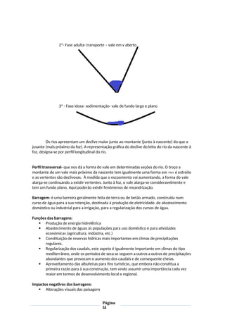 2º- Fase adulta- transporte – vale em v aberto
3º - Fase idosa- sedimentação- vale de fundo largo e plano
Os rios apresentam um declive maior junto ao montante (junto à nascente) do que a
jusante (mais próximo da foz). A representação gráfica do declive do leito do rio da nascente à
foz, designa-se por perfil longitudinal do rio.
Perfil transversal- que nos dá a forma do vale em determinadas seções do rio. O troço a
montante de um vale mais próximo da nascente tem igualmente uma forma em «v» é estreito
e as vertentes são declivosas. À medida que o escoamento vai aumentando, a forma do vale
alarga-se continuando a existir vertentes. Junto à foz, o vale alarga-se consideravelmente e
tem um fundo plano. Aqui poderão existir fenómenos de meandrização.
Barragem- é uma barreira geralmente feita de terra ou de betão armado, construída num
curso de água para a sua retenção, destinada à produção de eletricidade, de abastecimento
doméstico ou industrial para a irrigação, para a regularização dos cursos de água.
Funções das barragens:
 Produção de energia hidrelétrica
 Abastecimento de águas às populações para uso doméstico e para atividades
económicas (agricultura, indústria, etc.)
 Constituição de reservas hídricas mais importantes em climas de precipitações
regulares.
 Regularização dos caudais, este aspeto é igualmente importante em climas do tipo
mediterrâneo, onde os períodos de seca se seguem a outros a outros de precipitações
abundantes que provocam o aumento dos caudais e de consequente cheias.
 Aproveitamento das albufeiras para fins turísticos, que embora não constitua a
primeira razão para à sua construção, tem vindo assumir uma importância cada vez
maior em termos de desenvolvimento local e regional.
Impactos negativos das barragens:
 Alterações visuais das paisagens
Página
51
 