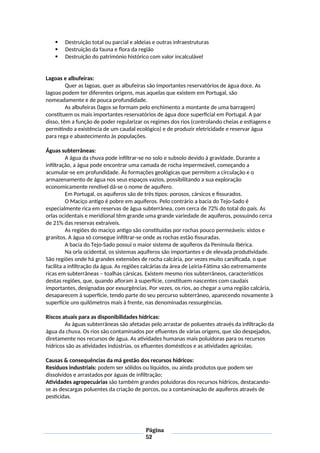  Destruição total ou parcial e aldeias e outras infraestruturas
 Destruição da fauna e flora da região
 Destruição do património histórico com valor incalculável
Lagoas e albufeiras:
Quer as lagoas, quer as albufeiras são importantes reservatórios de água doce. As
lagoas podem ter diferentes origens, mas aquelas que existem em Portugal, são
nomeadamente e de pouca profundidade.
As albufeiras (lagos se formam pelo enchimento a montante de uma barragem)
constituem os mais importantes reservatórios de água doce superficial em Portugal. A par
disso, têm a função de poder regularizar os regimes dos rios (controlando cheias e estiagens e
permitindo a existência de um caudal ecológico) e de produzir eletricidade e reservar água
para rega e abastecimento às populações.
Águas subterrâneas:
A água da chuva pode infiltrar-se no solo e subsolo devido à gravidade. Durante a
infiltração, a água pode encontrar uma camada de rocha impermeável, começando a
acumular-se em profundidade. Às formações geológicas que permitem a circulação e o
armazenamento de água nos seus espaços vazios, possibilitando a sua exploração
economicamente rendível dá-se o nome de aquífero.
Em Portugal, os aquíferos são de três tipos: porosos, cársicos e fissurados.
O Maciço antigo é pobre em aquíferos. Pelo contrário a bacia do Tejo-Sado é
especialmente rica em reservas de água subterrânea, com cerca de 72% do total do país. As
orlas ocidentais e meridional têm grande uma grande variedade de aquíferos, possuindo cerca
de 21% das reservas extraíveis.
As regiões do maciço antigo são constituídas por rochas pouco permeáveis: xistos e
granitos. A água só consegue infiltrar-se onde as rochas estão fissuradas.
A bacia do Tejo-Sado possui o maior sistema de aquíferos da Península Ibérica.
Na orla ocidental, os sistemas aquíferos são importantes e de elevada produtividade.
São regiões onde há grandes extensões de rocha calcária, por vezes muito carsificada, o que
facilita a infiltração da água. As regiões calcárias da área de Leiria-Fátima são extremamente
ricas em subterrâneas – toalhas cársicas. Existem mesmo rios subterrâneos, característicos
destas regiões, que, quando afloram à superfície, constituem nascentes com caudais
importantes, designadas por exsurgências. Por vezes, os rios, ao chegar a uma região calcária,
desaparecem à superfície, tendo parte do seu percurso subterrâneo, aparecendo novamente à
superfície uns quilómetros mais à frente, nas denominadas ressurgências.
Riscos atuais para as disponibilidades hídricas:
As águas subterrâneas são afetadas pelo arrastar de poluentes através da infiltração da
água da chuva. Os rios são contaminados por efluentes de várias origens, que são despejados,
diretamente nos recursos de água. As atividades humanas mais poluidoras para os recursos
hídricos são as atividades indústrias, os efluentes domésticos e as atividades agrícolas;
Causas & consequências da má gestão dos recursos hídricos:
Resíduos industriais: podem ser sólidos ou líquidos, ou ainda produtos que podem ser
dissolvidos e arrastados por águas de infiltração;
Atividades agropecuárias são também grandes poluidoras dos recursos hídricos, destacando-
se as descargas poluentes da criação de porcos, ou a contaminação de aquíferos através de
pesticidas.
Página
52
 