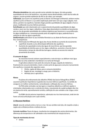 Efluentes domésticos são outro grande sector poluidor das águas. Há nelas grandes
quantidades de vírus e de bactérias e, nos países menos desenvolvidos, onde não há redes de
esgotos, causam grandes epidemias de tifo ou de cólera, por exemplo.
Salinização, que ocorre nos aquíferos junto ao litoral. Em Portugal continental, existem muitos
aquíferos junto ao litoral e a sua sobre-exploração pode fazer com que a água salgada, mais
densa, penetre nos aquíferos, fazendo chegar grandes quantidades de água salgada e furos e
poços, inutilizando recursos hídricos preciosos.
Eutrofização que está relacionado com o aparecimento de grandes quantidades de algas
verdes e azuis nos rios, lagos e albufeiras. Estas algas desenvolvem-se devido ao lançamento
para os rios de grandes quantidades de resíduos orgânicos que favorecem a sua proliferação.
As algas multiplicam-se, consomem grande parte do oxigénio da água, podendo levar à
extinção da vida nas águas superficiais;
Desflorestação pode dever-se aos incêndios florestais ou ao abate de floresta para diversos
fins. Consequências:
 Diminuição da infiltração das águas das chuvas devido ao aumento do escoamento
superficial, levando a uma alimentação deficiente dos aquíferos;
 Aumento da capacidade erosiva das águas de escorrência, que leva grandes
quantidades de detritos para os rios, lagos e albufeiras, aumento o risco de cheia e
diminuindo o tempo de vida útil das barragens, devido ao excesso de material
proveniente da erosão.
O consumo de água:
As nascentes termais existem especialmente a note do tejo e as debitam mais água
localizadas nas orlas ocidental e meridional e no norte de Portugal.
A agricultura absorve mais parte do consumo de agua, seguida da indústria e,
finalmente do consumo doméstico. Assim a maior parte da água para consumo é proveniente
dos aquíferos, à exceção dos seguintes casos:
 Minho, região de lisboa, para o consumo doméstico;
 Região do ave, mondego e vouga, para a indústria;
 Alentejo para a agricultura;
Planos
Os planos de ordenamento das albufeira (POA)é das bacias hidrográficas (POBH)
assumem particular importância na gestão dos recursos hídricos superficiais, no sentido de
assegurar um melhor conhecimento, racionalização e utilização dos recursos hídricos.
Os POA estão centrados nas barragens e respetivas albufeiras e definem opções e
orientações relacionados com o controlo de cheias, manutenção do caudal ecológico dos rios
em épocas de verão, aproveitamento turístico, definição de usos variados a dar à água, entre
outros.
Os POBH são de extrema importância, sobretudo nos rios internacionais, onde tem de
haver uma boa articulação com o pais vizinho.
2.4 Recursos Marítimos
Litoral- zona de contacto entre a terra e o mar. No seu sentido mais lato, diz respeito a toda a
região sob a influência direta e indireta do mar.
Corrente marítima- fluxos de águas, resultantes da conjugação dos ventos dominantes, das
diferenças de temperatura e de salinidade e dos movimentos de rotação da terra.
Tipos de movimentos do mar:
 Ondas
Página
53
 