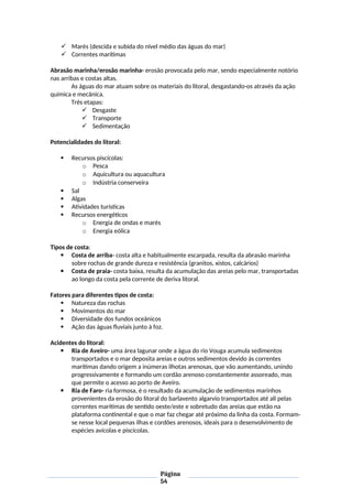  Marés (descida e subida do nível médio das águas do mar)
 Correntes marítimas
Abrasão marinha/erosão marinha- erosão provocada pelo mar, sendo especialmente notório
nas arribas e costas altas.
As águas do mar atuam sobre os materiais do litoral, desgastando-os através da ação
química e mecânica.
Três etapas:
 Desgaste
 Transporte
 Sedimentação
Potencialidades do litoral:
 Recursos piscícolas:
o Pesca
o Aquicultura ou aquacultura
o Indústria conserveira
 Sal
 Algas
 Atividades turísticas
 Recursos energéticos
o Energia de ondas e marés
o Energia eólica
Tipos de costa:
 Costa de arriba- costa alta e habitualmente escarpada, resulta da abrasão marinha
sobre rochas de grande dureza e resistência (granitos, xistos, calcários)
 Costa de praia- costa baixa, resulta da acumulação das areias pelo mar, transportadas
ao longo da costa pela corrente de deriva litoral.
Fatores para diferentes tipos de costa:
 Natureza das rochas
 Movimentos do mar
 Diversidade dos fundos oceânicos
 Ação das águas fluviais junto à foz.
Acidentes do litoral:
 Ria de Aveiro- uma área lagunar onde a água do rio Vouga acumula sedimentos
transportados e o mar deposita areias e outros sedimentos devido às correntes
marítimas dando origem a inúmeras ilhotas arenosas, que vão aumentando, unindo
progressivamente e formando um cordão arenoso constantemente assoreado, mas
que permite o acesso ao porto de Aveiro.
 Ria de Faro- ria formosa, é o resultado da acumulação de sedimentos marinhos
provenientes da erosão do litoral do barlavento algarvio transportados até ali pelas
correntes marítimas de sentido oeste/este e sobretudo das areias que estão na
plataforma continental e que o mar faz chegar até próximo da linha da costa. Formam-
se nesse local pequenas ilhas e cordões arenosos, ideais para o desenvolvimento de
espécies avícolas e piscícolas.
Página
54
 