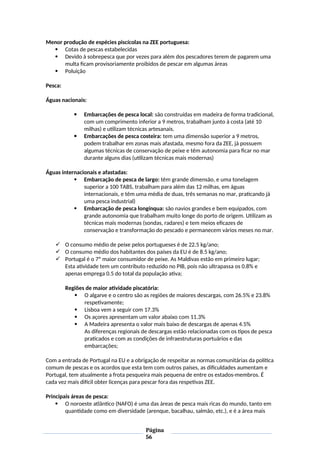 Menor produção de espécies piscícolas na ZEE portuguesa:
 Cotas de pescas estabelecidas
 Devido à sobrepesca que por vezes para além dos pescadores terem de pagarem uma
multa ficam provisoriamente proibidos de pescar em algumas áreas
 Poluição
Pesca:
Águas nacionais:
 Embarcações de pesca local: são construídas em madeira de forma tradicional,
com um comprimento inferior a 9 metros, trabalham junto à costa (até 10
milhas) e utilizam técnicas artesanais.
 Embarcações de pesca costeira: tem uma dimensão superior a 9 metros,
podem trabalhar em zonas mais afastada, mesmo fora da ZEE, já possuem
algumas técnicas de conservação de peixe e têm autonomia para ficar no mar
durante alguns dias (utilizam técnicas mais modernas)
Águas internacionais e afastadas:
 Embarcação de pesca de largo: têm grande dimensão, e uma tonelagem
superior a 100 TABS, trabalham para além das 12 milhas, em águas
internacionais, e têm uma média de duas, três semanas no mar, praticando já
uma pesca industrial)
 Embarcação de pesca longínqua: são navios grandes e bem equipados, com
grande autonomia que trabalham muito longe do porto de origem. Utilizam as
técnicas mais modernas (sondas, radares) e tem meios eficazes de
conservação e transformação do pescado e permanecem vários meses no mar.
 O consumo médio de peixe pelos portugueses é de 22.5 kg/ano;
 O consumo médio dos habitantes dos países da EU é de 8.5 kg/ano;
 Portugal é o 7º maior consumidor de peixe. As Maldivas estão em primeiro lugar;
Esta atividade tem um contributo reduzido no PIB, pois não ultrapassa os 0.8% e
apenas emprega 0.5 do total da população ativa;
Regiões de maior atividade piscatória:
 O algarve e o centro são as regiões de maiores descargas, com 26.5% e 23.8%
respetivamente;
 Lisboa vem a seguir com 17.3%
 Os açores apresentam um valor abaixo com 11.3%
 A Madeira apresenta o valor mais baixo de descargas de apenas 4.5%
As diferenças regionais de descargas estão relacionadas com os tipos de pesca
praticados e com as condições de infraestruturas portuários e das
embarcações;
Com a entrada de Portugal na EU e a obrigação de respeitar as normas comunitárias da política
comum de pescas e os acordos que esta tem com outros países, as dificuldades aumentam e
Portugal, tem atualmente a frota pesqueira mais pequena de entre os estados-membros. É
cada vez mais difícil obter licenças para pescar fora das respetivas ZEE.
Principais áreas de pesca:
 O noroeste atlântico (NAFO) é uma das áreas de pesca mais ricas do mundo, tanto em
quantidade como em diversidade (arenque, bacalhau, salmão, etc.), e é a área mais
Página
56
 