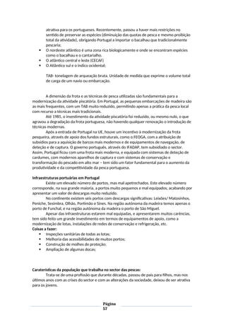atrativa para os portugueses. Recentemente, passou a haver mais restrições no
sentido de preservar as espécies (diminuição das quotas de pesca e mesmo proibição
total da atividade), obrigando Portugal a importar o bacalhau que tradicionalmente
pescaria;
 O nordeste atlântico é uma zona rica biologicamente e onde se encontram espécies
como o bacalhau e o cantarialho.
 O atlântico central e leste (CECAF)
 O Atlântico sul e o indico ocidental;
TAB- tonelagem de arqueação bruta. Unidade de medida que exprime o volume total
de carga de um navio ou embarcação.
A dimensão da frota e as técnicas de pesca utilizadas são fundamentais para a
modernização da atividade piscatória. Em Portugal, as pequenas embarcações de madeira são
as mais frequentes, com um TAB muito reduzido, permitindo apenas a prática da pesca local
com recurso a técnicas mais tradicionais.
Até 1985, o investimento da atividade piscatória foi reduzido, ou mesmo nulo, o que
agravou a degradação da frota portuguesa, não havendo qualquer renovação o introdução de
técnicas modernas.
Após a entrada de Portugal na UE, houve um incentivo à modernização da frota
pesqueira, através de apoio dos fundos estruturais, como o FEOGA, com a atribuição de
subsídios para a aquisição de barcos mais modernos e de equipamentos de navegação, de
deteção e de captura. O governo português, através do IFADAP, tem subsidiado o sector.
Assim, Portugal ficou com uma frota mais moderna, e equipada com sistemas de deteção de
cardumes, com modernos aparelhos de captura e com sistemas de conservação e
transformação do pescado em alto mar – tem sido um fator fundamental para o aumento da
produtividade e da competitividade da pesca portuguesa.
Infraestruturas portuárias em Portugal
Existe um elevado número de portos, mas mal apetrechados. Este elevado número
corresponde, na sua grande maioria, a portos muito pequenos e mal equipados, acabando por
apresentar um valor de descargas muito reduzido.
No continente existem seis portos com descargas significativas: Leixões/ Matosinhos,
Peniche, Sesimbra, Olhão, Portimão e Sines. Na região autónoma da madeira temos apenas o
porto de Funchal, e na região autónoma da madeira o porto de São Miguel.
Apesar das infraestruturas estarem mal equipadas, e apresentarem muitos carências,
tem sido feito um grande investimento em termos de equipamentos de apoio, como a
modernização de lotas, instalações de redes de conservação e refrigeração, etc.
Coisas a fazer:
 Inspeções sanitárias de todas as lotas;
 Melhoria das acessibilidades de muitos portos;
 Construção de molhes de proteção;
 Ampliação de algumas docas;
Caraterísticas da população que trabalha no sector das pescas:
Trata-se de uma profissão que durante décadas, passou de pais para filhos, mas nos
últimos anos com as crises do sector e com as alterações da sociedade, deixou de ser atrativa
para os jovens.
Página
57
 