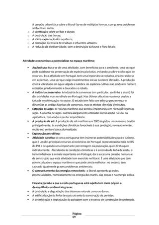 A pressão urbanística sobre o litoral faz-se de múltiplas formas, com graves problemas
ambientais, como:
o A construção sobre arribas e dunas;
o A destruição das dunas;
o A sobre-exploração dos aquíferos;
o A produção excessiva de resíduos e efluentes urbanos;
o A redução da biodiversidade, com a destruição da fauna e flora locais;
Atividades económicas a potencializar no espaço marítimo:
 Aquicultura: trata-se de uma atividade, com benefícios para o ambiente, uma vez que
pode colaborar na preservação de espécies piscícolas, evitando a sobre-exploração de
recursos. Esta atividade em Portugal, tem uma importância reduzida, encontrando-se
em expensão, uma vez que exige investimentos inicias bastante elevados. A produção
é feita sobretudo em água salgada e salobra. As espécies cultivas são ainda em número
reduzido, predominando a dourada e o robalo.
 A indústria conserveira: A indústria de conservas (em particular, sardinha e atum) foi
das atividades mais rendíveis em Portugal. Nas últimas décadas recuamos devido a
falta de modernização no sector. O estado tem feito um esforço para renovar e
dinamizar as antigas fábricas de conservas, mas os efeitos têm sido diminutos.
 Extração de algas: O recurso marítimo que perdeu importância em Portugal foram as
algas. A apanha de algas, outrora alargamento utilizadas como adubo natural na
agricultura, tem vindo a perder importância;
 A produção de sal: A produção de sal marítimo em 2005 registou um aumento devido
principalmente, às condições climáticas favoráveis à sua produção, nomeadamente,
muito sol, vento e baixa pluviosidade.
 Exploração petrolífera;
 Atividade turística: A costa portuguesa tem inúmeras potencialidades para o turismo,
que é um dos principais recursos económicos de Portugal, representando mais de 8%
do PIB e ocupando uma importante percentagem da população, quer direta quer
indiretamente. Atendendo às condições climáticas e à extensão da linha de costa, o
turismo balnear é o mais importante em Portugal, daí a excessiva pressão humana e
de construção que esta atividade tem exercido no litoral. É uma atividade que tem
potencializado o espaço marítimo e que pode ainda melhorar; no entanto tem
causado igualmente graves problemas ambientais;
 O aproveitamento das energias renováveis: o litoral apresenta grandes
potencialidades, nomeadamente na energia das marés, das ondas e na energia eólica.
Elevada pressão a que a costa portuguesa está sujeita tem dado origem a
desequilíbrios ambientais gravas:
 A destruição e degradação dos sistemas naturais como as dunas;
 A artificialização da linha de costa através da construção de pontões;
 A deterioração e degradação da paisagem com o excesso de construção desordenada.
Página
59
 
