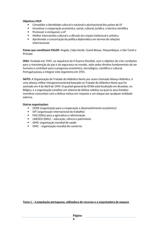 Objetivos CPLP:
 Consolidar a identidade cultural e nacional e plurinacional dos países de LP
 Incentivar a cooperação económica, social, cultural, jurídica, e técnico-científica
 Promover e enriquecer a LP
 Melhor intercâmbio cultural e a difusão da criação intelectual e artística
 Aprofundar a concertação da política diplomática em termos de relações
internacionais
Países que constituem PALOP: Angola, Cabo-Verde, Guiné-Bissau, Moçambique, e São Tomé e
Príncipe
ONU- fundada em 1945, na sequência da II Guerra Mundial, com o objetivo de criar condições
para a manutenção da paz e da segurança no mundo, zelar pelos direitos fundamentais do ser
humano e contribuir para o progresso económico, tecnológico, científico e cultural.
Portugal passou a integrar este organismo em 1955.
NATO- A Organização do Tratado do Atlântico Norte por vezes chamada Aliança Atlântica, é
uma aliança militar intergovernamental baseada no Tratado do Atlântico Norte que foi
assinado em 4 de Abril de 1949. O quartel-general da OTAN está localizado em Bruxelas, na
Bélgica, e a organização constitui um sistema de defesa coletiva na qual os seus Estados-
membros concordam com a defesa mútua em resposta a um ataque por qualquer entidade
externa.
Outras organizações:
 OCDE (organização para a cooperação e desenvolvimento económico)
 OIT (organização internacional do trabalho)
 FAO (ONU) para a agricultura e alimentação
 UNESCO (ONU) – educação, ciência e património
 OMS- organização mundial de saúde
 OMC – organização mundial do comércio
Tema 1 – A população portuguesa, utilizadora de recursos e a organizadora de espaços
Página
6
 