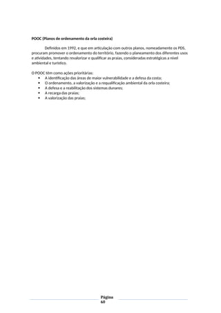 POOC (Planos de ordenamento da orla costeira)
Definidos em 1992, e que em articulação com outros planos, nomeadamente os PDS,
procuram promover o ordenamento do território, fazendo o planeamento dos diferentes usos
e atividades, tentando revalorizar e qualificar as praias, consideradas estratégicas a nível
ambiental e turístico.
O POOC têm como ações prioritárias:
 A identificação das áreas de maior vulnerabilidade e a defesa da costa;
 O ordenamento, a valorização e a requalificação ambiental da orla costeira;
 A defesa e a reabilitação dos sistemas dunares;
 A recarga das praias;
 A valorização das praias;
Página
60
 