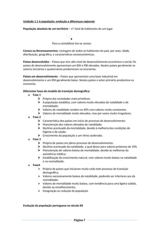 Unidade 1.1 A população: evolução e diferenças regionais
População absoluta de um território – nº total de habitantes de um lugar
Para a contabilizar faz-se censos
Censos ou Recenseamentos- contagem de todos os habitantes do país, por sexo, idade,
distribuição, geográfica, e características socioeconómicas;
Países desenvolvidos – Países que tem alto nível de desenvolvimento económico e social; Os
países de desenvolvimento apresentam um IDH e PIB elevados. Nestes países geralmente os
setores terciários e quaternários predominam na economia;
Países em desenvolvimento – Países que apresentam uma base industrial em
desenvolvimento e um IDH geralmente baixo. Nestes países o setor primário predomina na
economia;
Diferentes fases do modelo de transição demográfica:
o Fase 1
 Própria das sociedades mais primitivas;
 A população estabiliza, com valores muito elevados de natalidade e de
mortalidade;
 Valores de natalidade rondam os 40% com valores muito constantes;
 Valores de mortalidade muito elevados, mas por vezes muito irregulares;
o Fase 2
 Característica dos países em início do processo de desenvolvimento;
 Manutenção dos valores elevados de natalidade;
 Declínio acentuado da mortalidade, devido à melhoria das condições de
higiene e de saúde;
 Crescimento da população a um ritmo acelerado;
o Fase 3
 Própria de países em pleno processo de desenvolvimento;
 Declínio acentuado da natalidade, a qual desce para valores próximos de 10%
 Manutenção de valores baixos de mortalidade, devido às melhorias da
assistência médica;
 Estabilização do crescimento natural, com valores muito baixos na natalidade
e na mortalidade;
o Fase4
 Própria de países que iniciaram muito cedo este processo de transição
demográfica;
 Valores excessivamente baixos de natalidade, podendo ser inferiores aos da
mortalidade;
 Valores de mortalidade muito baixos, com tendência para uma ligeira subida,
devido ao envelhecimento;
 Estagnação ou redução da população
Evolução da população portuguesa no século XX
Página 7
 