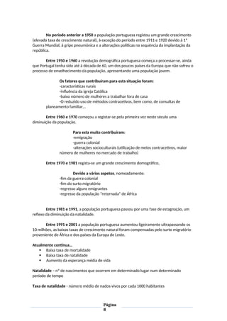 No período anterior a 1950 a população portuguesa registou um grande crescimento
(elevada taxa de crescimento natural), à exceção do período entre 1911 e 1920 devido à 1ª
Guerra Mundial, à gripe pneumónica e a alterações políticas na sequência da implantação da
república.
Entre 1950 e 1960 a revolução demográfica portuguesa começa a processar-se, ainda
que Portugal tenha sido até à década de 60, um dos poucos países da Europa que não sofreu o
processo de envelhecimento da população, apresentando uma população jovem.
Os fatores que contribuíram para esta situação foram:
-características rurais
-influência da igreja Católica
-baixo número de mulheres a trabalhar fora de casa
-O reduzido uso de métodos contracetivos, bem como, de consultas de
planeamento familiar,..
Entre 1960 e 1970 começou a registar-se pela primeira vez neste século uma
diminuição da população.
Para esta muito contribuíram:
-emigração
-guerra colonial
-alterações socioculturais (utilização de meios contracetivos, maior
número de mulheres no mercado de trabalho)
Entre 1970 e 1981 regista-se um grande crescimento demográfico,
Devido a vários aspetos, nomeadamente:
-fim da guerra colonial
-fim do surto migratório
-regresso alguns emigrantes
-regresso da população “retornada” de África
Entre 1981 e 1991, a população portuguesa passou por uma fase de estagnação, um
reflexo da diminuição da natalidade.
Entre 1991 e 2001 a população portuguesa aumentou ligeiramente ultrapassando os
10 milhões, as baixas taxas de crescimento natural foram compensadas pelo surto migratório
proveniente de África e dos países da Europa de Leste.
Atualmente continua…
 Baixa taxa de mortalidade
 Baixa taxa de natalidade
 Aumento da esperança média de vida
Natalidade – nº de nascimentos que ocorrem em determinado lugar num determinado
período de tempo
Taxa de natalidade - número médio de nados-vivos por cada 1000 habitantes
Página
8
 