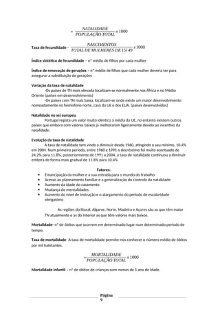 =
NATALIDADE
POPULAÇÃO TOTAL
x 1000
Taxa de fecundidade -
NASCIMENTOS
TOTAL DE MULHERES DE15/ 49
x1000
Índice sintético de fecundidade – nº médio de filhos por cada mulher
Índice de renovação de gerações – nº médio de filhos que cada mulher deveria ter para
assegurar a substituição de gerações
Variação da taxa de natalidade
-Os países de TN mais elevada localizam-se normalmente nos África e no Médio
Oriente (países em desenvolvimento)
-Os países com TN mais baixa, localizam-se onde existe um maior desenvolvimento
nomeadamente no hemisfério norte, caso da UE e dos EUA. (países desenvolvidos)
Natalidade no sei europeu
Portugal regista um valor muito idêntico à média da UE, no entanto existem outros
países que embora com valores baixos já melhoraram ligeiramente devido ao incentivo da
natalidade.
Evolução da taxa de natalidade
A taxa de natalidade tem vindo a diminuir desde 1960, atingindo o seu mínimo, 10.4%
em 2004. Num primeiro período, entre 1960 e 1991 o decréscimo foi muito acentuado de
24.2% para 11.8%, posteriormente de 1991 a 2004, a taxa de natalidade continuou a diminuir
embora de forma mais gradual de 11.8% para 10.4%
Fatores:
 Emancipação da mulher e a sua entrada para o mundo do trabalho
 Acesso ao planeamento familiar e a generalização do controlo da natalidade
 Aumento da idade do casamento
 Mudança de mentalidades
 Aumento do nível de instrução e o alargamento do período de escolaridade
obrigatório
As regiões do litoral, Algarve, Norte, Madeira e Açores são as que têm maior
TN atualmente e as do Interior as que têm valores mais baixos.
Mortalidade- nº de óbitos que ocorrem em determinado lugar num determinado período de
tempo;
Taxa de mortalidade- A taxa de mortalidade permite-nos conhecer o número médio de óbitos
por mil habitantes.
=
MORTALIDADE
POPULAÇÃO TOTAL
x 1000
Mortalidade infantil – nº de óbitos de crianças com menos de 1 ano de idade.
Página
9
 