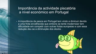Importância da actividade piscatória
a nível económico em Portugal
• A importância da pesca em Portugal tem vindo a diminuir devido
a uma frota envelhecida que embora se tente modernizar tem
dificuldade em competir com outras frotas europeias e com essa
redução deu se a diminuição dos stocks .
 