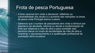 Frota de pesca Portuguesa
• A frota nacional tem vindo a decrescer, refletindo na
vulnerabilidade dos stocks e o aumento das restrições na áreas
de pesca onde Portugal exerce a pesca.
• Sabemos que o numero de pescadores tem vindo a diminuir por
abandono da atividade, reforma ou devido á modernização da
frota que dispensa a mão de obra e para combater isso
devemos elevar os níveis de escolaridade da mão de obra e
incentivar o rejuvenescimento e a qualificação profissional da
população ativa na pesca.
 