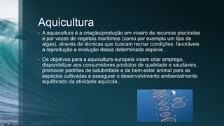 Aquicultura
• A aquacultura é a criação/produção em viveiro de recursos piscícolas
e por vezes de vegetais marítimos (como por exemplo um tipo de
algas), através de técnicas que buscam recriar condições favoráveis
a reprodução e evolução dessa determinada espécie .
• Os objetivos para a aquicultura europeia visam criar emprego,
disponibilizar aos consumidores produtos de qualidade e saudáveis,
promover padrões de salubridade e de bem-estar animal para as
espécies cultivadas e assegurar o desenvolvimento ambientalmente
equilibrado da atividade aquícola .
 