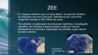 ZEE
• É o espaço marítimo que um país detém, no qual tem direitos
na utilização dos seus recursos. Delimita-se por uma linha
imaginária situada a 200 milhas da costa.
• Tem direitos à exploração dos recursos marítimos ,investigação
científica ,de controlar a pesca levada a cabo por barcos
estrangeiros e nacionais, exploração de petróleo e gás natural
no leito marinho.
Proposta de
alargamento da
zee
 