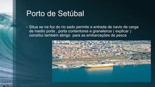 Porto de Setúbal
• Situa se na foz do rio sado permite a entrada de navio de carga
de medio porte , porta contentores e graneleiros ( explicar )
constitui também abrigo para as embarcações de pesca
 