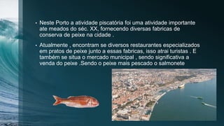 • Neste Porto a atividade piscatória foi uma atividade importante
ate meados do séc. XX, fornecendo diversas fabricas de
conserva de peixe na cidade .
• Atualmente , encontram se diversos restaurantes especializados
em pratos de peixe junto a essas fabricas, isso atrai turistas . E
também se situa o mercado municipal , sendo significativa a
venda do peixe .Sendo o peixe mais pescado o salmonete
 