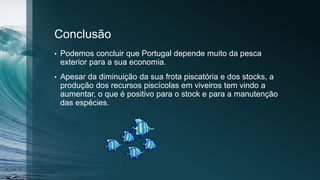 Conclusão
• Podemos concluir que Portugal depende muito da pesca
exterior para a sua economia.
• Apesar da diminuição da sua frota piscatória e dos stocks, a
produção dos recursos piscícolas em viveiros tem vindo a
aumentar, o que é positivo para o stock e para a manutenção
das espécies.
 