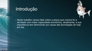 Introdução
• Neste trabalho vamos falar sobre a pesca que outrora foi a
atividade com maior capacidade económica, atualmente, a sua
importância tem diminuindo por causa das tecnologias de hoje
em dia.
 