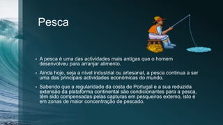 Pesca
• A pesca é uma das actividades mais antigas que o homem
desenvolveu para arranjar alimento.
• Ainda hoje, seja a nível industrial ou artesanal, a pesca continua a ser
uma das principais actividades económicas do mundo.
• Sabendo que a regularidade da costa de Portugal e a sua reduzida
extensão da plataforma continental são condicionantes para a pesca,
têm sido compensadas pelas capturas em pesqueiros externo, isto é
em zonas de maior concentração de pescado.
 