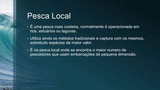 Pesca Local
• É uma pesca mais costeira, normalmente é operacionada em
rios, estuários ou lagunas.
• Utiliza ainda os métodos tradicionais e captura com os mesmos,
sobretudo espécies de maior valor.
• É na pesca local onde se encontra o maior numero de
pescadores que usam embarcações de pequena dimensão.
 
