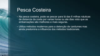 Pesca Costeira
• Na pesca costeira, pode se pescar para lá das 6 milhas náuticas
de distancia da costa por varias horas ou ate dias visto que as
embarcações são melhores e mais seguras.
• Utiliza métodos modernos para a detenção de cardumes mas
ainda predomina a influencia dos métodos tradicionais.
 