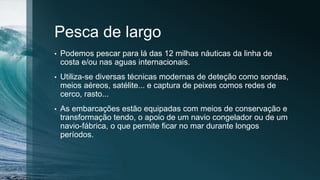Pesca de largo
• Podemos pescar para lá das 12 milhas náuticas da linha de
costa e/ou nas aguas internacionais.
• Utiliza-se diversas técnicas modernas de deteção como sondas,
meios aéreos, satélite... e captura de peixes comos redes de
cerco, rasto...
• As embarcações estão equipadas com meios de conservação e
transformação tendo, o apoio de um navio congelador ou de um
navio-fábrica, o que permite ficar no mar durante longos
períodos.
 