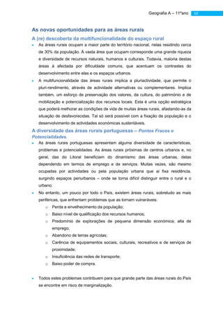 Geografia A – 11ºano      10



As novas oportunidades para as áreas rurais
A (re) descoberta da multifuncionalidade do espaço rural
   As áreas rurais ocupam a maior parte do território nacional, nelas residindo cerca
   de 30% da população. À vasta área que ocupam corresponde uma grande riqueza
   e diversidade de recursos naturais, humanos e culturais. Todavia, maioria destas
   áreas á afectada por dificuldade comuns, que acentuam os contrastes do
   desenvolvimento entre elas e os espaços urbanos.
   A multifuncionalidade das áreas rurais implica a pluriactividade, que permite o
   pluri-rendimento, através de actividade alternativas ou complementares. Implica
   também, um esforço de preservação dos valores, da cultura, do património e de
   mobilização e potencialização dos recursos locais. Esta é uma opção estratégica
   que poderá melhorar as condições de vida de muitas áreas rurais, afastando-as da
   situação de desfavorecidas. Tal só será possível com a fixação de população e o
   desenvolvimento de actividades económicas sustentáveis.
A diversidade das áreas rurais portuguesas – Pontos Fracos e
Potencialidades.
   As áreas rurais portuguesas apresentam alguma diversidade de características,
   problemas e potencialidades. As áreas rurais próximas de centros urbanos e, no
   geral, das do Litoral beneficiam do dinamismo das áreas urbanas, delas
   dependendo em termos de emprego e de serviços. Muitas vezes, são mesmo
   ocupadas por actividades ou pela população urbana que ai fixa residência,
   surgindo espaços periurbanos – onde se torna difícil distinguir entre o rural e o
   urbano.
   No entanto, um pouco por todo o País, existem áreas rurais, sobretudo as mais
   periféricas, que enfrentam problemas que as tornam vulneráveis:
      o   Perda e envelhecimento da população;
      o   Baixo nível de qualificação dos recursos humanos;
      o   Predomínio de explorações de pequena dimensão económica; alta de
          emprego;
      o   Abandono de terras agrícolas;
      o   Carência de equipamentos sociais, culturais, recreativos e de serviços de
          proximidade;
      o   Insuficiência das redes de transporte;
      o   Baixo poder de compra.


   Todos estes problemas contribuem para que grande parte das áreas rurais do País
   se encontre em risco de marginalização.
 