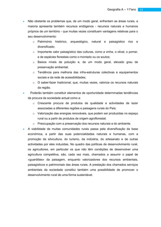 Geografia A – 11ºano       11


Não obstante os problemas que, de um modo geral, enfrentam as áreas rurais, a
maioria apresenta também recursos endógenos - recursos naturais e humanos
próprios de um território - que muitas vezes constituem vantagens relativas para o
seu desenvolvimento:
   o   Património       histórico,   arqueológico,   natural   e    paisagístico   rico   e
       diversificado;
   o   Importante valor paisagístico das culturas, como a vinha, o olival, o pomar,
       e de espécies florestais como o montado ou os soutos;
   o   Baixos níveis de poluição e, de um modo geral, elevado grau de
       preservação ambiental;
   o   Tendência para melhoria das infra-estruturas colectivas e equipamentos
       sociais e da rede de acessibilidades;
   o   O saber-fazer tradicional, que, muitas vezes, valoriza os recursos naturais
       da região.
 Poderão também constituir elementos de oportunidade determinadas tendências
de procura da sociedade actual como a:
   o   Crescente procura de produtos de qualidade e actividades de lazer
       associadas a diferentes regiões e paisagens rurais do País;
   o   Valorização das energias renováveis, que podem ser produzidas no espaço
       rural ou a partir de produtos de origem agroflorestal;
   o   Preocupação com a preservação dos recursos naturais e do ambiente.
A viabilidade de muitas comunidades rurais passa pela diversificação da base
económica, a partir das suas potencialidades naturais e humanas, com a
promoção da silvicultura, do turismo, da indústria, do artesanato e de outras
actividades por eles induzidas. No quadro das políticas de desenvolvimento rural,
os agricultores, em particular os que não têm condições de desenvolver uma
agricultura competitiva, são, cada vez mais, chamados a assumir o papel de
«guardiões» da paisagem, enquanto valorizadores dos recursos ambientais,
paisagísticos e patrimoniais das áreas rurais. A prestação dos chamados serviços
ambientais da sociedade constitui também uma possibilidade de promover o
desenvolvimento rural de uma forma sustentável.
 