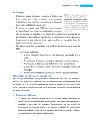 Geografia A – 11ºano   12



O Turismo
    O turismo e outras actividades recreativas e de lazer nas
    áreas      rurais   têm    vindo    a   assumir   uma crescente
    importância a nível nacional, acompanhando o despontar
    de um valor simbólico do espaço rural.
    O turismo no espaço rural (TER) tem como objectivo
    principal oferecer aos turistas a oportunidade de conviver
    com as práticas, as tradições e os valores da sociedade rural, valorizando as
    particularidades das regiões no que elas têm de mais genuíno, desde a paisagem
    à gastronomia e aos costumes. Assim, pode constituir um importante factor de
    desenvolvimento das áreas rurais.
    Nos últimos anos, tem-se registado uma tendência de aumento da procura do
    TER:
       o    As principais razões são:
               O maior interesse pelo património, pela Natureza e sua relação com a
                  saúde;
               A necessidade de descanso e evasão e a busca de paz e tranquilidade;
               A valorização da diferença e da oferta turística mais personalizada;
               O aumento dos tempos de lazer e do nível de instrução e cultural da
                  população;
               A crescente mobilidade da população e a melhoria das acessibilidades.
Modalidades de turismo no espaço rural
Em Portugal, oficialmente, distinguem-se as modalidades de turismo de habitação,
turismo rural, agroturismo, casas de campo e turismo de aldeia. Consideram-se ainda
no âmbito do TER, outros empreendimentos turísticos no espaço rural, como hotéis
rurais, parques de campismo rurais e ainda actividades destinadas à animação lúdica
e cultural dos turistas.

    Turismo de Habitação
   o       O turismo de habitação desenvolve-se em solares, casas apalaçadas ou
           residências de reconhecido valor arquitectónico, com dimensões adequadas e
           mobiliário e decoração de qualidade. Caracteriza-se por um serviço de
           hospedagem de natureza familiar e de elevada qualidade. Os rendimentos
           desta actividade têm, entre outros, a vantagem de contribuírem para o restauro,
           a conservação e a dinamização destas casas.
 