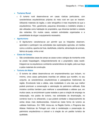 Geografia A – 11ºano        13


Turismo Rural
o   O   turismo   rural   desenvolve-se   em   casas    rústicas   particulares,   com
    características arquitectónicas próprias do meio rural em que se inserem.
    Utilizando materiais da região, o valor etnográfico é mais importante do que o
    arquitectónico. Têm, geralmente, pequenas dimensões e mobiliário simples e
    são utilizadas como habitação do proprietário, que dinamiza também a estadia
    dos visitantes. Em muitos casos, existem actividades organizadas e a
    possibilidade de alugar o equipamento necessário.
Agroturismo
o   O Agroturismo caracteriza-se por permitir que os hóspedes observem,
    aprendam e participem nas actividades das explorações agrícolas, em tarefas
    como a vindima, apanha de fruta, desfolhada, ordenha, alimentação de animais,
    fabrico de queijo, vinho e mel.
Casas de Campo
o   São consideradas casas de campo as casas rurais e abrigos de montanha onde
    se preste hospedagem, independentemente de o proprietário nelas residir.
    Integram-se na arquitectura e ambiente característicos da região, pela sua traça
    e pelos materiais de construção.
Turismo de Aldeia
o   O turismo de aldeia desenvolve-se em empreendimentos que incluem, no
    mínimo, cinco casas particulares inseridas em aldeias que mantêm, no seu
    conjunto, as características arquitectónicas e paisagísticas tradicionais da
    região. Envolvendo toda a aldeia, esta modalidade é uma das que melhor
    poderá promover a conservação e valorização do património edificado. Esta
    iniciativa contribui também para melhorar a acessibilidade a aldeias que, em
    muitos casos, se encontravam quase isoladas e para a criação de emprego na
    restauração, nos postos de turismo, nas actividades de dinamização, no
    comércio local e no artesanato, o que poderá combater o despovoamento de
    certas áreas mais desfavorecidas. Incluem-se nesta forma de turismo as
    «aldeias históricas». Em 1995, iniciou-se, na Região Centro, o Programa das
    Aldeias Históricas de Portugal com vista à revitalização e preservação do
    património arquitectónico e cultural e à criação de um padrão turístico de
    qualidade.
 