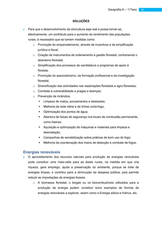 Geografia A – 11ºano     16


                                   SOLUÇÕES

  Para que o desenvolvimento da silvicultura seja real e possa tornar-se,
  efectivamente, um contributo para o aumento do rendimento das populações
  rurais, é necessário que se tomem medidas como:
     o   Promoção do emparcelamento, através de incentivos e da simplificação
         jurídica e fiscal;
     o   Criação de instrumentos de ordenamento e gestão florestal, contrariando o
         abandono florestal;
     o   Simplificação dos processos de candidatura a programas de apoio à
         floresta;
     o   Promoção do associativismo, da formação profissional e da investigação
         florestal;
     o   Diversificação das actividades nas explorações florestais e agro-florestais;
     o   Combate à vulnerabilidade a pragas e doenças;
     o   Prevenção de incêndios:
            Limpeza de matos, povoamentos e desbastes;
            Melhoria da rede viária e de linhas corta-fogo;
            Optimização dos pontos de água;
            Abertura de faixas de segurança nos locais de combustão permanente,
             como lixeiras;
            Aquisição e optimização de máquinas e materiais para limpeza e
             desmatação;
            Campanhas de sensibilização sobre práticas de bom uso do fogo;
            Melhoria da coordenação dos meios de detecção e combate de fogos.


Energias renováveis
  O aproveitamento dos recursos naturais para produção de energias renováveis
  pode constituir uma mais-valia para as áreas rurais, na medida em que cria
  riqueza, gera emprego, ajuda a preservação do ambiente, porque se trata de
  energias limpas, e contribui para a diminuição da despesa pública, pois permite
  reduzir as importações de energias fosseis.
     o   A biomassa florestal, o biogás ou os biocombustíveis utilizados para a
         produção de energia podem constituir bons exemplos de formas de
         energias renováveis a explorar, assim como a Energia eólica e hídrica, etc.
 