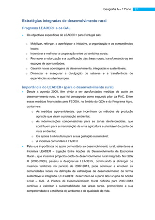 Geografia A – 11ºano    17



Estratégias integradas de desenvolvimento rural
Programa LEADER+ e os GAL

  Os objectivos específicos do LEADER+ para Portugal são:

  o   Mobilizar, reforçar, e aperfeiçoar a iniciativa, a organização e as competências
      locais;
  o   Incentivar e melhorar a cooperação entre os territórios rurais;
  o   Promover a valorização e a qualificação das áreas rurais, transformando-as em
      espaços de oportunidades;
  o   Garantir novas abordagens de desenvolvimento, integradas e sustentáveis;
  o   Dinamizar e assegurar a divulgação de saberes e a transferência de
      experiências ao nível europeu.


Importância do LEADER+ (para o desenvolvimento rural)
  Desde a agenda 2000, têm vindo a ser aprofundadas medidas de apoio ao
  desenvolvimento rural, o qual foi consagrado como segundo pilar da PAC. Entre
  essas medidas financiadas pelo FEOGA, no âmbito do QCA e do Programa Agro,
  contam-se:
      o   As medidas agro-ambientais, que incentivam os métodos de produção
          agrícola que visam a protecção ambiental;
      o   As indemnizações compensatórias para as zonas desfavorecidas, que
          contribuem para a manutenção de uma agricultura sustentável do ponto de
          vista ambiental;
      o   Os apoios à silvicultura para a sua gestação sustentável;
      o   A iniciativa comunitária LEADER.
  Pela sua importância no apoio comunitário ao desenvolvimento rural, salienta-se a
  Iniciativa LEADER – Ligação Entre Acções de Desenvolvimento da Economia
  Rural -, que incentiva projectos-piloto de desenvolvimento rural integrado. No QCA
  III (2000-2006), passou a designar-se LEADER+, continuando a abranger os
  mesmos territórios no período de 2007-2013, pode continuar a envolver as
  comunidades locais na definição de estratégias de desenvolvimento de forma
  sustentável e integrada. O LEADER+ desenvolve-se a partir dos Grupos de Acção
  Local – GAL. A Política de Desenvolvimento Rural definida para 2007-2013
  continua a valorizar a sustentabilidade das áreas rurais, promovendo a sua
  competitividade e a melhoria do ambiente e da qualidade de vida.
 