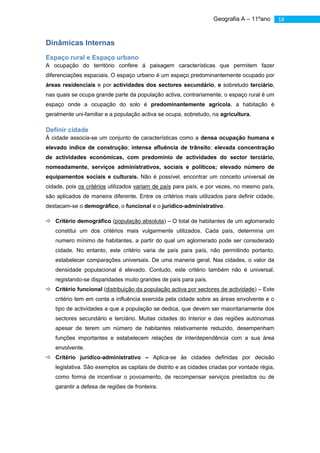 Geografia A – 11ºano        18



Dinâmicas Internas
Espaço rural e Espaço urbano
A ocupação do território confere á paisagem características que permitem fazer
diferenciações espaciais. O espaço urbano é um espaço predominantemente ocupado por
áreas residenciais e por actividades dos sectores secundário, e sobretudo terciário,
nas quais se ocupa grande parte da população activa, contrariamente, o espaço rural é um
espaço onde a ocupação do solo é predominantemente agrícola, a habitação é
geralmente uni-familiar e a população activa se ocupa, sobretudo, na agricultura.

Definir cidade
À cidade associa-se um conjunto de características como a densa ocupação humana e
elevado índice de construção; intensa afluência de trânsito; elevada concentração
de actividades económicas, com predomínio de actividades do sector terciário,
nomeadamente, serviços administrativos, sociais e políticos; elevado número de
equipamentos sociais e culturais. Não é possível, encontrar um conceito universal de
cidade, pois os critérios utilizados variam de país para país, e por vezes, no mesmo país,
são aplicados de maneira diferente. Entre os critérios mais utilizados para definir cidade,
destacam-se o demográfico, o funcional e o jurídico-administrativo.

 Critério demográfico (população absoluta) – O total de habitantes de um aglomerado
   constitui um dos critérios mais vulgarmente utilizados. Cada país, determina um
   numero mínimo de habitantes, a partir do qual um aglomerado pode ser considerado
   cidade. No entanto, este critério varia de país para país, não permitindo portanto,
   estabelecer comparações universais. De uma maneria geral. Nas cidades, o valor da
   densidade populacional é elevado. Contudo, este critério também não é universal,
   registando-se disparidades muito grandes de país para país.
 Critério funcional (distribuição da população activa por sectores de actividade) – Este
   critério tem em conta a influência exercida pela cidade sobre as áreas envolvente e o
   tipo de actividades a que a população se dedica, que devem ser maioritariamente dos
   sectores secundário e terciário. Muitas cidades do Interior e das regiões autónomas
   apesar de terem um número de habitantes relativamente reduzido, desempenham
   funções importantes e estabelecem relações de interdependência com a sua área
   envolvente.
 Critério jurídico-administrativo – Aplica-se às cidades definidas por decisão
   legislativa. São exemplos as capitais de distrito e as cidades criadas por vontade régia,
   como forma de incentivar o povoamento, de recompensar serviços prestados ou de
   garantir a defesa de regiões de fronteira.
 