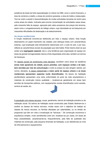 Geografia A – 11ºano             21


existência de áreas de forte especialização no interior do CBD, como o centro financeiro, a
área de comércio a retalho, a áreas de comércio grossista, a área de hotéis e restauração.
Tem-se vindo a assistir à descentralização de muitas actividades terciarias do centro para
outras áreas da cidade, motivada pela enorme concentração de actividades nessa áreas,
pela crescente falta de espaço, agravada pelo valos excessivos dos preços dos terrenos,
assim como o congestionamento do tráfego urbano, cuja intensidade se vai traduzindo em
crescentes dificuldades de deslocação e de estacionamento.

As áreas residenciais
A função residencial encontra-se distribuída por todo o espaço urbano. Esta função
desempenha um papel importante nas cidades, pois distingue áreas com características
próprias, cuja localização está directamente relacionada com o custo do solo, e por isso,
reflecte as características sociais da população que nela habita. Pode mesmo dizer-se que
existe uma segregação espacial, isto é, uma tendência para organização do espaço em
áreas de grande homogeneidade interna e forte disparidade entre elas, também em termos
de hierarquia.

As classes sociais de rendimentos mais elevados, escolhem como áreas de residência
zonas mais aprazíveis da cidade, pouco poluídas, com espaços verdes e de lazer,
bem servidas por vias de comunicação e onde os preços do solo atingem valores, por
norma, elevados. A classe médiaocupa a maior parte do espaço urbano e as áreas
residenciais apresentam aspectos muito diversificados. Os blocos de habitação
plurifamiliares apresentam uma certa uniformidade do porto de vista arquitectónico e
materiais de construção menos qualidade – localizam-se geralmente em áreas bem
servidas de transportes públicos, com equipamentos sociais diversificados como escolas,
centros de saúde, etc.
                                                          Assiste-se, à crescente expansão das
                                                          áreas residências da classe média para
                                                          a periferia, principalmente por famílias
                                                          jovens.


A população com menos recursos, ocupa, geralmente, bairros de habitação precária ou de
habitação social. Os bairros de habitação social construídos pelo Estado destinam-se a
acolher as classes de menos recursos, muitas vezes com o objectivo de realojar as
classes de menos recursos, ou famílias afectadas por calamidades, ou no âmbito de
programas que têm em vista a erradicação de “barracas “. De construção económica e
arquitectura simples, muito semelhantes entre sim, localizam-se por vezes, em áreas de
fraca acessibilidade, caracterizando-se, frequentemente, pela falta de qualidade dos
materiais de construção, pela pequena dimensão da habitação, e por deficiências ao nível
de infra-estruturas e equipamentos.
 