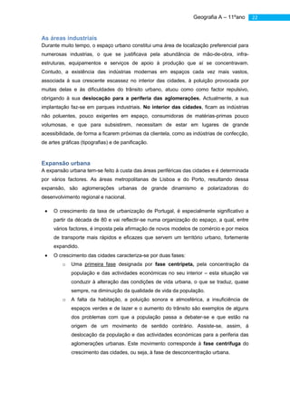 Geografia A – 11ºano        22


As áreas industriais
Durante muito tempo, o espaço urbano constitui uma área de localização preferencial para
numerosas industrias, o que se justificava pela abundância de mão-de-obra, infra-
estruturas, equipamentos e serviços de apoio à produção que aí se concentravam.
Contudo, a existência das indústrias modernas em espaços cada vez mais vastos,
associada à sua crescente escassez no interior das cidades, à poluição provocada por
muitas delas e às dificuldades do trânsito urbano, atuou como como factor repulsivo,
obrigando à sua deslocação para a periferia das aglomerações. Actualmente, a sua
implantação faz-se em parques industriais. No interior das cidades, ficam as indústrias
não poluentes, pouco exigentes em espaço, consumidoras de matérias-primas pouco
volumosas, e que para subsistirem, necessitam de estar em lugares de grande
acessibilidade, de forma a ficarem próximas da clientela, como as indústrias de confecção,
de artes gráficas (tipografias) e de panificação.



Expansão urbana
A expansão urbana tem-se feito à custa das áreas periféricas das cidades e é determinada
por vários factores. As áreas metropolitanas de Lisboa e do Porto, resultando dessa
expansão, são aglomerações urbanas de grande dinamismo e polarizadoras do
desenvolvimento regional e nacional.

     O crescimento da taxa de urbanização de Portugal, é especialmente significativo a
     partir da década de 80 e vai reflectir-se numa organização do espaço, a qual, entre
     vários factores, é imposta pela afirmação de novos modelos de comércio e por meios
     de transporte mais rápidos e eficazes que servem um território urbano, fortemente
     expandido.
     O crescimento das cidades caracteriza-se por duas fases:
         o   Uma primeira fase designada por fase centrípeta, pela concentração da
             população e das actividades económicas no seu interior – esta situação vai
             conduzir à alteração das condições de vida urbana, o que se traduz, quase
             sempre, na diminuição da qualidade de vida da população.
         o   A falta da habitação, a poluição sonora e atmosférica, a insuficiência de
             espaços verdes e de lazer e o aumento do trânsito são exemplos de alguns
             dos problemas com que a população passa a debater-se e que estão na
             origem de um movimento de sentido contrário. Assiste-se, assim, á
             deslocação da população e das actividades económicas para a periferia das
             aglomerações urbanas. Este movimento corresponde à fase centrífuga do
             crescimento das cidades, ou seja, à fase de desconcentração urbana.
 