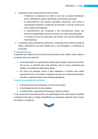 Geografia A – 11ºano       23


          A expansão urbana resulta ainda de outros factores:
              o   A dinâmica da construção civil, tanto no que toca ao parque habitacional,
                  como à edificação de espaços destinados a actividades económicas;
              o   O desenvolvimento das próprias actividades económicas, que conduz à
                  necessidade de expandir e modernizar as empresas e, como tal, à procura de
                  novos espaços de localização;
              o   O desenvolvimento dos transportes e das infra-estruturas viárias, que
                  aumenta a acessibilidade e diminui os tempos e os custos das deslocações;
              o   O aumento da taxa de motorização das famílias, que permite deslocações
                  mais longínquas.
          A expansão urbana acompanha, geralmente, os principais eixos viários de acesso à
          cidade, verificando-se uma forte relação entre a sua localização e a densidade de
          construção.
     A suburbanização
     A expansão das cidades faz-se à custa das áreas periféricas das cidades, dando origem à
     ocupação urbana dos subúrbios.

            A suburbanização é a expansão das cidades pela ocupação urbana dos subúrbios.
            Por sua vez, os subúrbios são zonas periferias, mais ou menos urbanizadas das
            cidades, mas totalmente dependentes destas.
            Em termos de paisagem urbana é difícil estabelecer a fronteira entre cidade
            propriamente dita e os subúrbios imediatos, pelo que só os limites administrativos
            permitem a separação destas duas entidades geográficas.
     Factores de expansão dos subúrbios:

            O desenvolvimento dos transportes e vias de comunicação;
            A densificação da rede de comunicações;
            A modernização e expansão dos transportes colectivos urbanos.
     O uso crescente do automóvel permitiu uma rápida ligação entre vários locais da periferia
     e sobretudo entre esta e a cidade, possibilitando uma separação crescente entre os locais
     de trabalho e a residência.




O crescimento dos subúrbios traduz-se frequentemente, em problemas económicos e sociais na
diminuição da qualidade de vida da população, podendo salientar-se: crescimento muito rápido e
desordenado, que não é acompanhado pela construção, ao mesmo ritmo, de infra-estruturas e
equipamentos; intensificação dos movimentos pendulares com todas as consequências negativas
daí resultantes (aumento do consumo de energias, da poluição e desperdício de tempo);
destruição de solos com boa aptidão agrícola; aumento da construção clandestina, realizada à
margem dos processos de planeamento.
 
