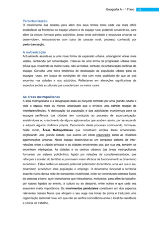 Geografia A – 11ºano        24


Periurbanização
O crescimento das cidades para além dos seus limites torna cada vez mais difícil
estabelecer as fronteiras do espaço urbano e do espaço rural, podendo observar-se, para
além da cintura formada pelos subúrbios, áreas onde actividade e estruturas urbanas se
desenvolvem, misturando-se com outra de caracter rural, processo conhecido por
periurbanização.

A rurbanização
Actualmente assiste-se a uma nova forma de expansão urbana, abrangendo áreas mais
vastas, conhecida por rurbanização. Trata-se de uma forma de progressão urbana mais
difusa que, invadindo os meios rurais, não se traduz, contudo, na urbanização contínua do
espaço. Constitui uma nova tendência de deslocação da população urbana para os
espaços rurais, em busca de condições de vida com mais qualidade do que as que
encontra nas cidades e nos subúrbios. Reflecte-se em alterações significativas de
aspectos sociais e culturais que caracterizam os meios rurais.



As áreas metropolitanas
A área metropolitana é a designação dada ao conjunto formado por uma grande cidade e
todo o espaço mais ou menos urbanizado que a envolve uma estreita relação de
interdependências. A deslocação da população e das actividades económicas para os
espaços periféricos das cidades tem conduzido ao processo de suburbanização,
assistindo-se ao crescimento de alguns aglomerados que acabam assim, por se expandir
e adquirir alguma dinâmica própria. Decorrendo deste processo continuando, forma-se,
deste modo, Áreas Metropolitanas que constituem amplas áreas urbanizadas,
englobando uma grande cidade, que exerce um efeito polarizador sobre as restantes
aglomerações urbanas. Neste espaço desenvolve-se um complexo sistema de inter-
relações entre a cidade principal e as cidades envolventes que, por sua vez, também se
encontram interligadas. As cidades e os centros urbanos das áreas metropolitanas
formaram um sistema policêntrico, ligado por relações de complementaridade, que
reforçam a coesão do território e promovem maior eficácia de funcionamento e dinamismo
económico. Estas detêm um elevado potencial polarizador do território, uma vez que o seu
dinamismo económico atrai população e emprego. O dinamismo funcional e territorial
assenta numa densa rede de transportes multimodal, onde se concretizam intensos fluxos
de pessoas e bens, quer interurbanos que intraurbanos, motivados, para além do trabalho,
por razoes ligadas ao ensino, à cultura ou ao desporto, entre outras e que cada vez
assumem maior importância. Os movimentos pendulares constituem um dos aspectos
relevantes desses fluxos que atingem o seu auge nas horas de ponta e traduzem uma
organização territorial nova, em que não se verifica coincidência entre o local de residência
e o local de trabalho.
 