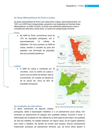 Geografia A – 11ºano       25




      As Áreas Metropolitanas do Porto e Lisboa

      As áreas metropolitanas do Porto e de Lisboa foram criadas, administrativamente, em
      1991 e em 2003 foram reorganizadas, passando a ser designadas de Grandes Áreas
      Metropolitanas, as GAM. Contudo, há ainda uma indefinição relativamente a meio e
      competências atribuídas a estas áreas, no quadro de reorganização territorial.

      Porto
                 Na GAM do Porto, concentra-se cerca de
                 15% da população portuguesa, isto é,
                 aproximadamente              1,5     milhões     de
                 habitantes. Tal como acontece na GAM de
                 Lisboa, também o concelho do porto tem
                 registado uma diminuição da população,
                 face aos concelhos periféricos.




      Lisboa
                 A GAM de Lisboa é constituída por 18
                 concelhos, nove do distrito de Lisboa e
                 outros nove do distrito de Setúbal, nela se
                 concentrando, em meados da década de
                 90 do século XX, cerca de 26% da
                 população portuguesa.

Para além da litoralização (localização preferencial da maior
parte dos centros urbanos junto ao litoral), acrescenta-se o
reforço da bipolarização que caracteriza a rede urbana
portuguesa – As áreas metropolitanas de Lisboa e Porto,
concentram, actualmente, cerca de 40% da população
portuguesa.


      As condições de vida urbana
      O       rápido   crescimento       de    algumas      cidades
      portuguesa, aliado à especulação imobiliária, e a um planeamento pouco eficaz, tem
      conduzido ao aparecimento de espaços sem qualidade estética, funcional e social. A
      deterioração das condições de vida, reflecte-se na diminuição do bem-estar e da qualidade
      de vida dos cidadãos. As cidades deixaram, em alguns casos, de ser lugares apelativos
      para residir e trabalhar. No sentido de inverter esta situação, tona-se imprescindível
      implementar processos de planeamento territorial, que, de forma eficaz ajudem à
 