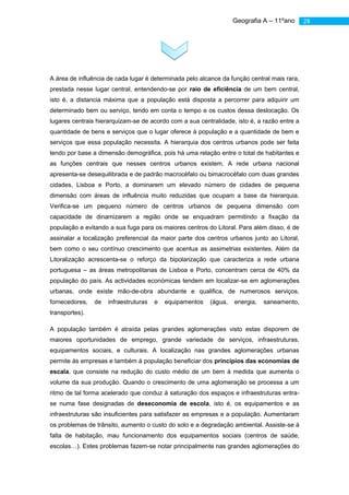 Geografia A – 11ºano      28




A área de influência de cada lugar é determinada pelo alcance da função central mais rara,
prestada nesse lugar central, entendendo-se por raio de eficiência de um bem central,
isto é, a distancia máxima que a população está disposta a percorrer para adquirir um
determinado bem ou serviço, tendo em conta o tempo e os custos dessa deslocação. Os
lugares centrais hierarquizam-se de acordo com a sua centralidade, isto é, a razão entre a
quantidade de bens e serviços que o lugar oferece à população e a quantidade de bem e
serviços que essa população necessita. A hierarquia dos centros urbanos pode ser feita
tendo por base a dimensão demográfica, pois há uma relação entre o total de habitantes e
as funções centrais que nesses centros urbanos existem. A rede urbana nacional
apresenta-se desequilibrada e de padrão macrocéfalo ou bimacrocéfalo com duas grandes
cidades, Lisboa e Porto, a dominarem um elevado número de cidades de pequena
dimensão com áreas de influência muito reduzidas que ocupam a base da hierarquia.
Verifica-se um pequeno número de centros urbanos de pequena dimensão com
capacidade de dinamizarem a região onde se enquadram permitindo a fixação da
população e evitando a sua fuga para os maiores centros do Litoral. Para além disso, é de
assinalar a localização preferencial da maior parte dos centros urbanos junto ao Litoral,
bem como o seu contínuo crescimento que acentua as assimetrias existentes. Além da
Litoralização acrescenta-se o reforço da bipolarização que caracteriza a rede urbana
portuguesa – as áreas metropolitanas de Lisboa e Porto, concentram cerca de 40% da
população do país. As actividades económicas tendem em localizar-se em aglomerações
urbanas, onde existe mão-de-obra abundante e qualifica, de numerosos serviços,
fornecedores,   de   infraestruturas   e   equipamentos   (água,   energia,   saneamento,
transportes).

A população também é atraída pelas grandes aglomerações visto estas disporem de
maiores oportunidades de emprego, grande variedade de serviços, infraestruturas,
equipamentos sociais, e culturais. A localização nas grandes aglomerações urbanas
permite às empresas e também á população beneficiar dos princípios das economias de
escala, que consiste na redução do custo médio de um bem á medida que aumenta o
volume da sua produção. Quando o crescimento de uma aglomeração se processa a um
ritmo de tal forma acelerado que conduz á saturação dos espaços e infraestruturas entra-
se numa fase designadas de deseconomia de escola, isto é, os equipamentos e as
infraestruturas são insuficientes para satisfazer as empresas e a população. Aumentaram
os problemas de trânsito, aumento o custo do solo e a degradação ambiental. Assiste-se á
falta de habitação, mau funcionamento dos equipamentos sociais (centros de saúde,
escolas…). Estes problemas fazem-se notar principalmente nas grandes aglomerações do
 