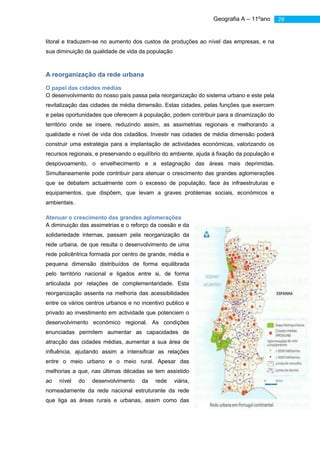 Geografia A – 11ºano       29


litoral e traduzem-se no aumento dos custos de produções ao nível das empresas, e na
sua diminuição da qualidade de vida da população



A reorganização da rede urbana

O papel das cidades médias
O desenvolvimento do nosso país passa pela reorganização do sistema urbano e este pela
revitalização das cidades de média dimensão. Estas cidades, pelas funções que exercem
e pelas oportunidades que oferecem à população, podem contribuir para a dinamização do
território onde se insere, reduzindo assim, as assimetrias regionais e melhorando a
qualidade e nível de vida dos cidadãos. Investir nas cidades de média dimensão poderá
construir uma estratégia para a implantação de actividades económicas, valorizando os
recursos regionais, e preservando o equilíbrio do ambiente, ajuda à fixação da população e
despovoamento, o envelhecimento e a estagnação das áreas mais deprimidas.
Simultaneamente pode contribuir para atenuar o crescimento das grandes aglomerações
que se debatem actualmente com o excesso de população, face às infraestruturas e
equipamentos, que dispõem, que levam a graves problemas sociais, económicos e
ambientais.

Atenuar o crescimento das grandes aglomerações
A diminuição das assimetrias e o reforço da coesão e da
solidariedade internas, passam pela reorganização da
rede urbana, de que resulta o desenvolvimento de uma
rede policêntrica formada por centro de grande, média e
pequena dimensão distribuídos de forma equilibrada
pelo território nacional e ligados entre si, de forma
articulada por relações de complementaridade. Esta
reorganização assenta na melhoria das acessibilidades
entre os vários centros urbanos e no incentivo publico e
privado ao investimento em actividade que potenciem o
desenvolvimento económico regional. As condições
enunciadas permitem aumentar as capacidades de
atracção das cidades médias, aumentar a sua área de
influência, ajudando assim a intensificar as relações
entre o meio urbano e o meio rural. Apesar das
melhorias a que, nas últimas décadas se tem assistido
ao   nível    do   desenvolvimento   da    rede    viária,
nomeadamente da rede nacional estruturante da rede
que liga as áreas rurais e urbanas, assim como das
 