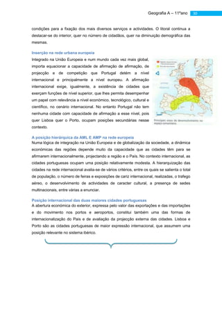 Geografia A – 11ºano         30


              condições para a fixação dos mais diversos serviços e actividades. O litoral continua a
              destacar-se do interior, quer no número de cidadãos, quer na diminuição demográfica das
              mesmas.

              Inserção na rede urbana europeia
              Integrado na União Europeia e num mundo cada vez mais global,
              importa equacionar a capacidade de afirmação de afirmação, de
              projecção e de competição que Portugal detém a nível
              internacional e principalmente a nível europeu. A afirmação
              internacional exige, igualmente, a existência de cidades que
              exerçam funções de nível superior, que lhes permita desempenhar
              um papel com relevância a nível económico, tecnológico, cultural e
              científico, no cenário internacional. No entanto Portugal não tem
              nenhuma cidade com capacidade de afirmação a esse nível, pois
              quer Lisboa quer o Porto, ocupam posições secundárias nesse
              contexto.

              A posição hierárquica da AML E AMP na rede europeia
              Numa lógica de integração na União Europeia e de globalização da sociedade, a dinâmica
              económicas das regiões depende muito da capacidade que as cidades têm para se
              afirmarem internacionalmente, projectando a região e o País. No contexto internacional, as
              cidades portuguesas ocupam uma posição relativamente modesta. A hierarquização das
              cidades na rede internacional avalia-se de vários critérios, entre os quais se salienta o total
              de população, o número de feiras e exposições de cariz internacional, realizadas, o trafego
              aéreo, o desenvolvimento de actividades de caracter cultural, a presença de sedes
              multinacionais, entre várias a enunciar.

              Posição internacional das duas maiores cidades portuguesas
              A abertura económica do exterior, expressa pelo valor das exportações e das importações
              e do movimento nos portos e aeroportos, constitui também uma das formas de
              internacionalização do Pais e de avaliação da projecção externa das cidades. Lisboa e
              Porto são as cidades portuguesas de maior expressão internacional, que assumem uma
              posição relevante no sistema ibérico.




As cidades portuguesas não apresentam capacidade de afirmação na rede internacional. Como principal causa desta situação,
aponta-se, tradicionalmente, a perificidade do nosso território, situações que pode, entretanto, alterar-se, com o desenvolvimento
dos transportes e das telecomunicações. A localização geográfica de Portugal no extremo sudoeste da Europa poderá transformar-
se numa vantagem comparativa, se o território nacional passar a funcionar como uma porta de comunicação entre a europa e o
resto do mundo. Portugal poderá transformar-se numa plataforma intercontinental de prestação de serviços, nomeadamente ao
nível dos transportes, capaz de atrair investimentos, actividades, população, etc.
 